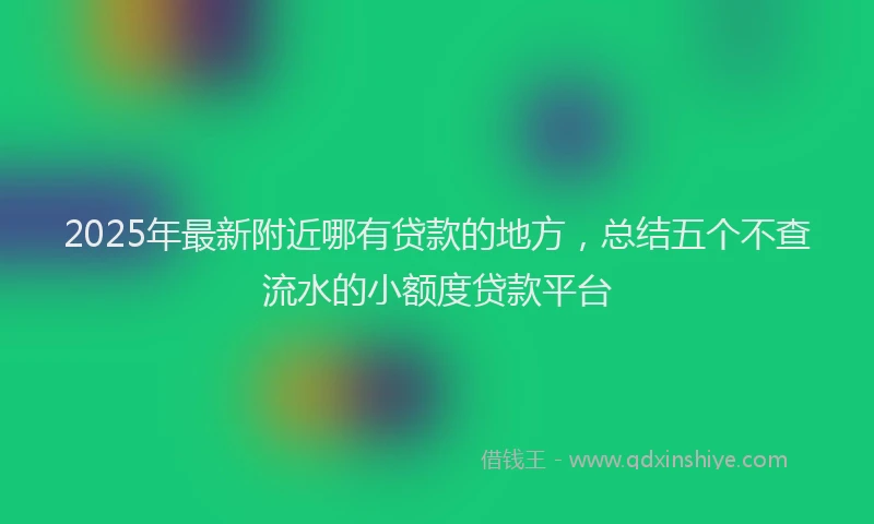 2025年最新附近哪有贷款的地方，总结五个不查流水的小额度贷款平台