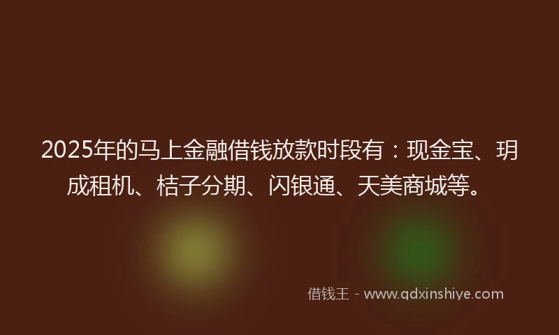 2025年的马上金融借钱放款时段有：现金宝、玥成租机、桔子分期、闪银通、天美商城等。