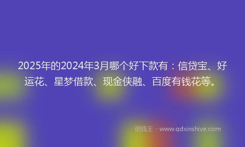 2025年的2024年3月哪个好下款有：信贷宝、好运花、星梦借款、现金侠融、百度有钱花等。