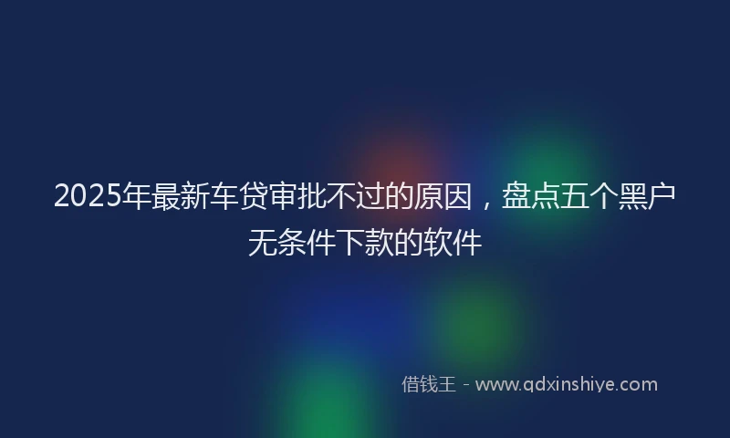 2025年最新车贷审批不过的原因，盘点五个黑户无条件下款的软件