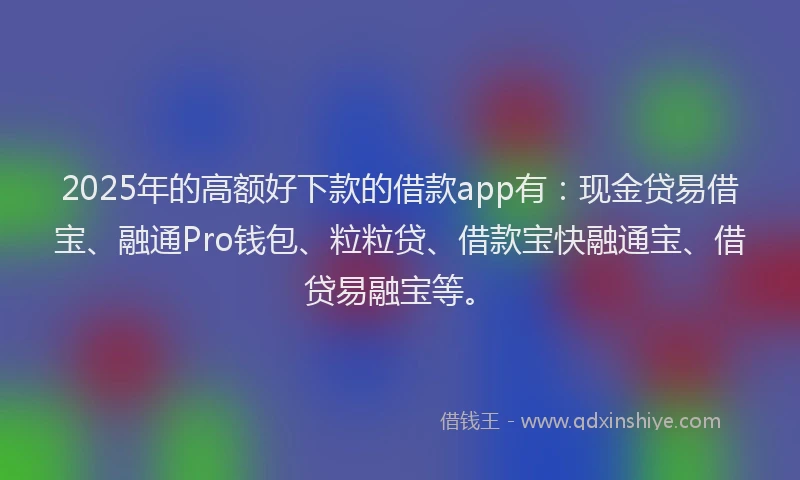 2025年的高额好下款的借款app有：现金贷易借宝、融通Pro钱包、粒粒贷、借款宝快融通宝、借贷易融宝等。