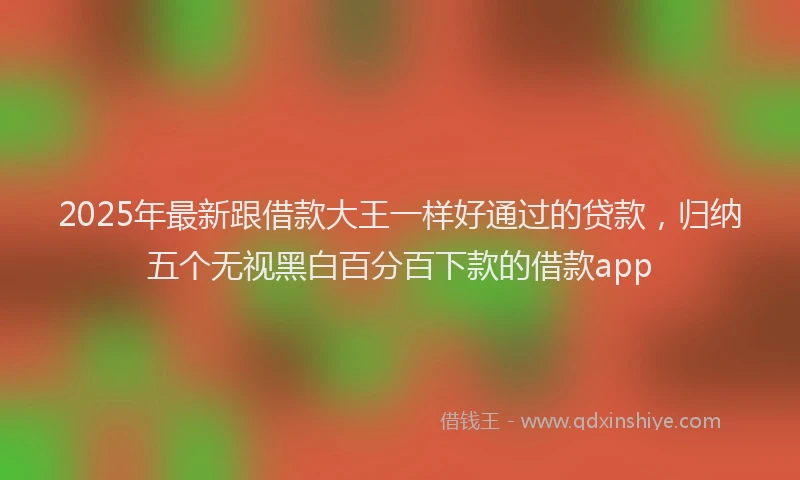 2025年最新跟借款大王一样好通过的贷款，归纳五个无视黑白百分百下款的借款app