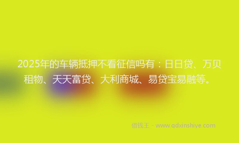 2025年的车辆抵押不看征信吗有：日日贷、万贝租物、天天富贷、大利商城、易贷宝易融等。