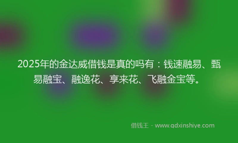 2025年的金达威借钱是真的吗有：钱速融易、甄易融宝、融逸花、享来花、飞融金宝等。