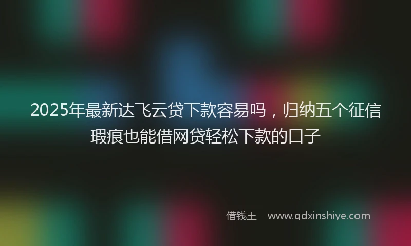 2025年最新达飞云贷下款容易吗，归纳五个征信瑕疵也能借网贷轻松下款的口子