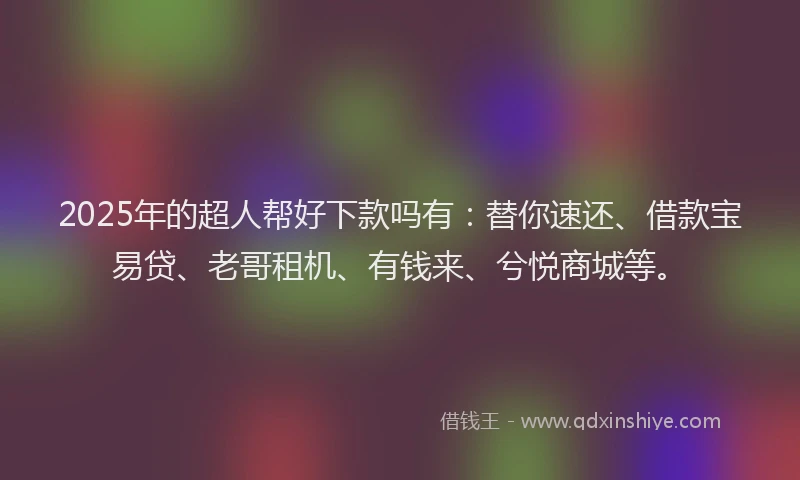 2025年的超人帮好下款吗有：替你速还、借款宝易贷、老哥租机、有钱来、兮悦商城等。
