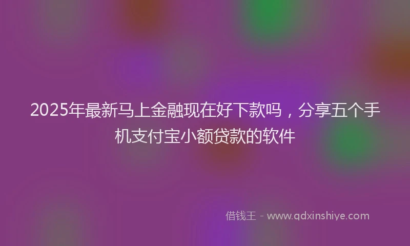 2025年最新马上金融现在好下款吗，分享五个手机支付宝小额贷款的软件