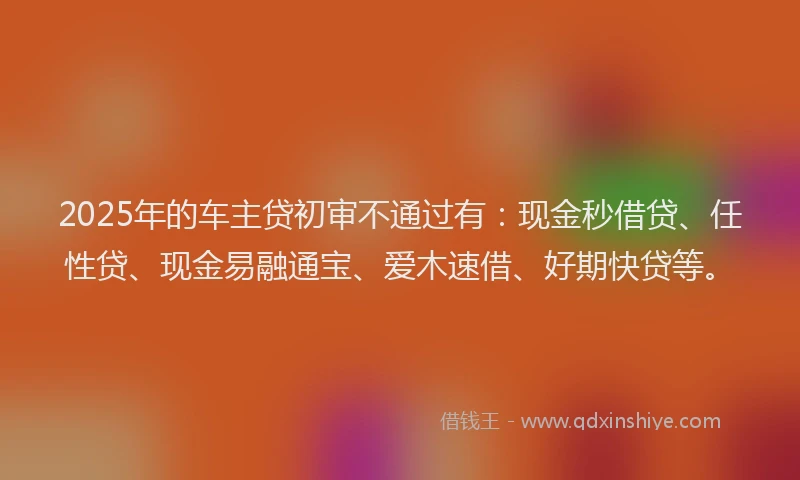 2025年的车主贷初审不通过有：现金秒借贷、任性贷、现金易融通宝、爱木速借、好期快贷等。
