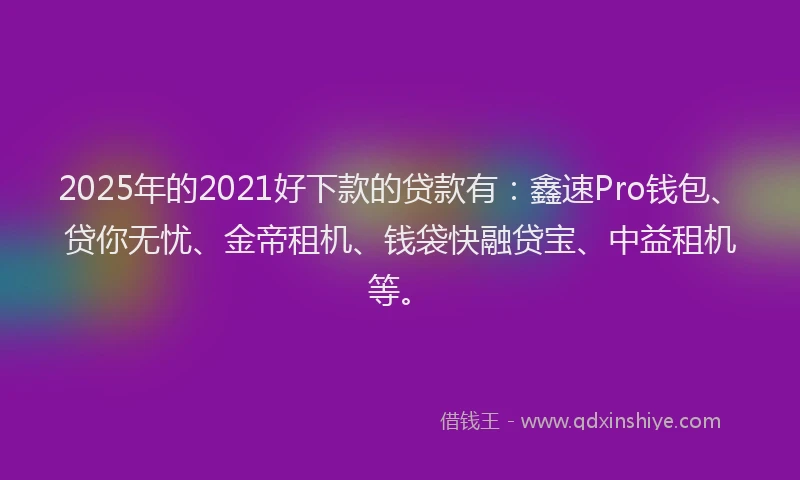 2025年的2021好下款的贷款有：鑫速Pro钱包、贷你无忧、金帝租机、钱袋快融贷宝、中益租机等。
