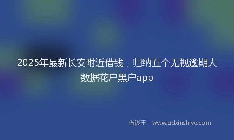 2025年最新长安附近借钱，归纳五个无视逾期大数据花户黑户app