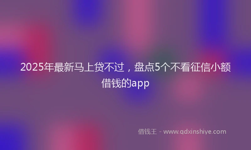 2025年最新马上贷不过，盘点5个不看征信小额借钱的app