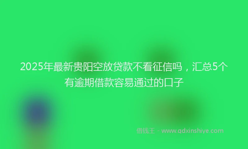 2025年最新贵阳空放贷款不看征信吗，汇总5个有逾期借款容易通过的口子