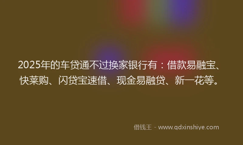 2025年的车贷通不过换家银行有：借款易融宝、快莱购、闪贷宝速借、现金易融贷、新一花等。