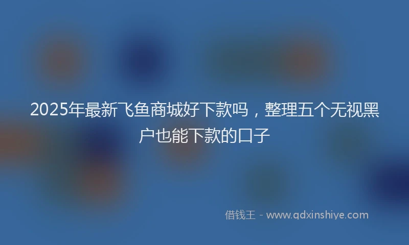 2025年最新飞鱼商城好下款吗，整理五个无视黑户也能下款的口子
