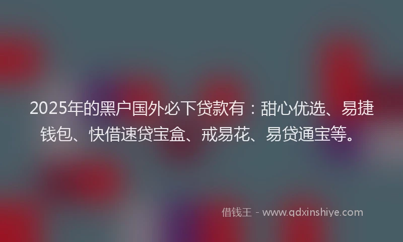2025年的黑户国外必下贷款有：甜心优选、易捷钱包、快借速贷宝盒、戒易花、易贷通宝等。