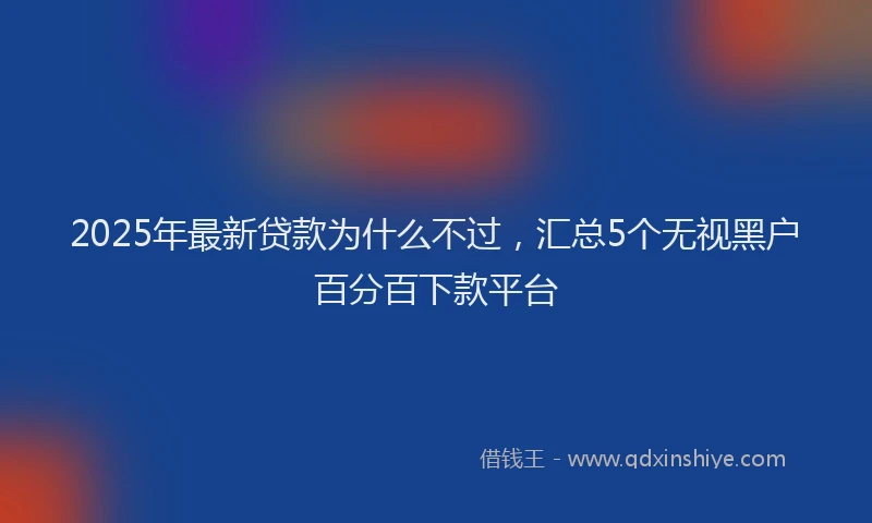 2025年最新贷款为什么不过，汇总5个无视黑户百分百下款平台