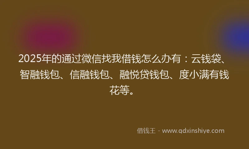 2025年的通过微信找我借钱怎么办有：云钱袋、智融钱包、信融钱包、融悦贷钱包、度小满有钱花等。