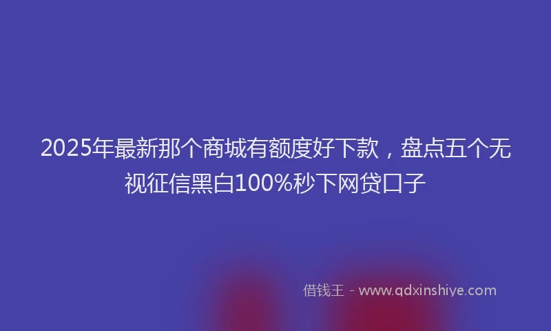 2025年最新那个商城有额度好下款，盘点五个无视征信黑白100%秒下网贷口子