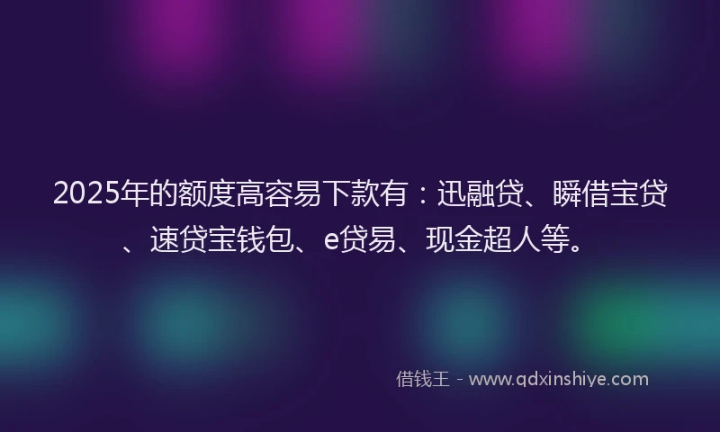 2025年的额度高容易下款有：迅融贷、瞬借宝贷、速贷宝钱包、e贷易、现金超人等。