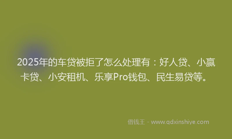 2025年的车贷被拒了怎么处理有：好人贷、小赢卡贷、小安租机、乐享Pro钱包、民生易贷等。