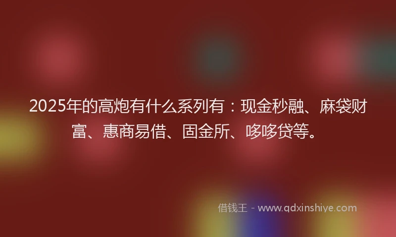 2025年的高炮有什么系列有：现金秒融、麻袋财富、惠商易借、固金所、哆哆贷等。