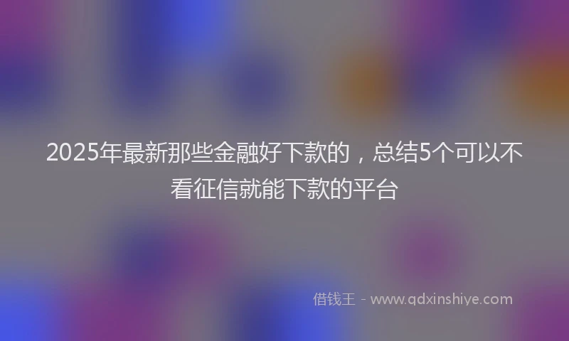 2025年最新那些金融好下款的，总结5个可以不看征信就能下款的平台