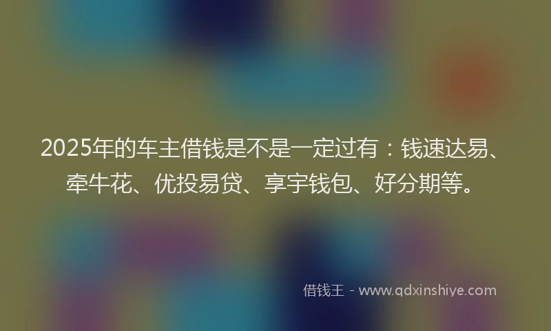 2025年的车主借钱是不是一定过有：钱速达易、牵牛花、优投易贷、享宇钱包、好分期等。