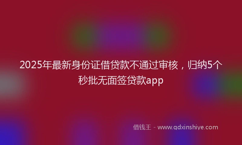 2025年最新身份证借贷款不通过审核，归纳5个秒批无面签贷款app