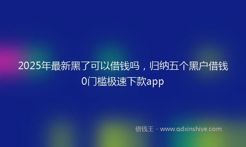 2025年最新黑了可以借钱吗，归纳五个黑户借钱0门槛极速下款app