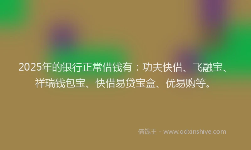 2025年的银行正常借钱有：功夫快借、飞融宝、祥瑞钱包宝、快借易贷宝盒、优易购等。