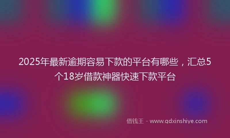 2025年最新逾期容易下款的平台有哪些，汇总5个18岁借款神器快速下款平台