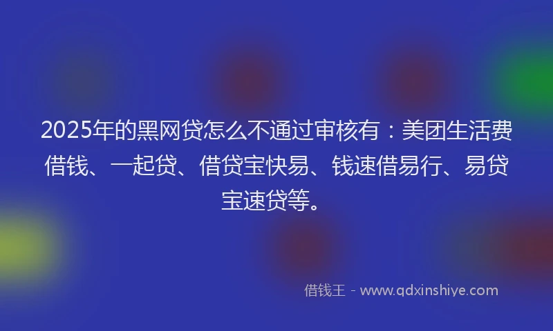 2025年的黑网贷怎么不通过审核有：美团生活费借钱、一起贷、借贷宝快易、钱速借易行、易贷宝速贷等。