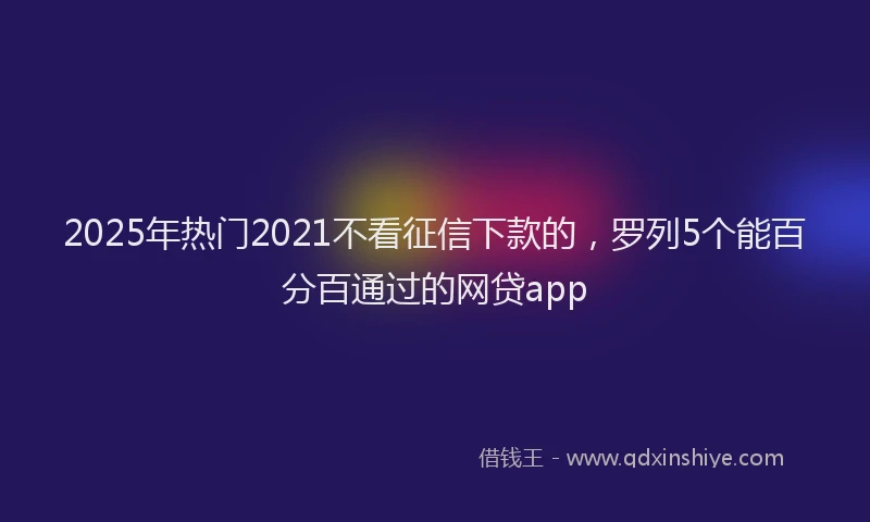 2025年热门2021不看征信下款的，罗列5个能百分百通过的网贷app
