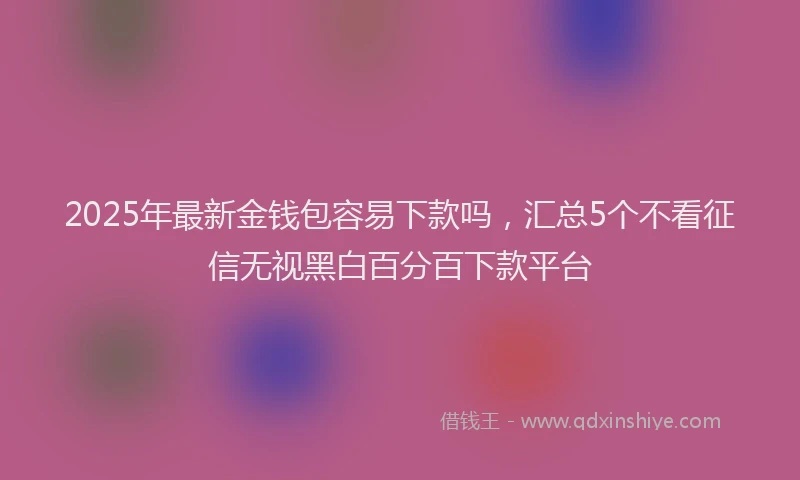 2025年最新金钱包容易下款吗，汇总5个不看征信无视黑白百分百下款平台