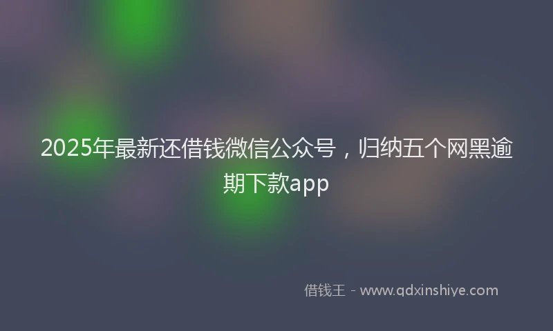 2025年最新还借钱微信公众号，归纳五个网黑逾期下款app