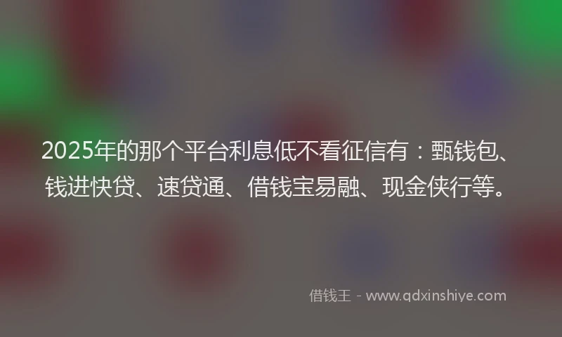2025年的那个平台利息低不看征信有：甄钱包、钱进快贷、速贷通、借钱宝易融、现金侠行等。
