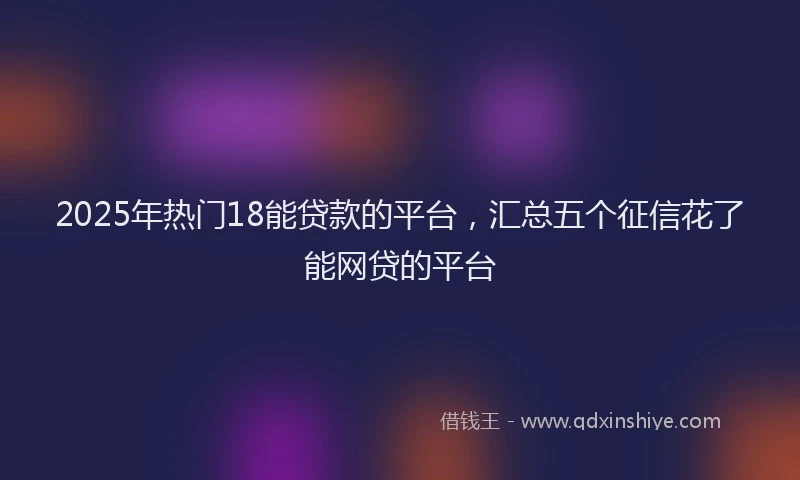 2025年热门18能贷款的平台，汇总五个征信花了能网贷的平台