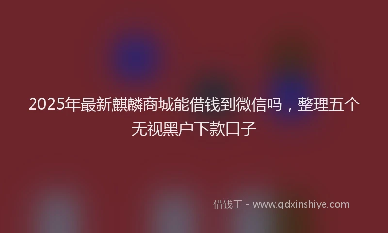 2025年最新麒麟商城能借钱到微信吗，整理五个无视黑户下款口子
