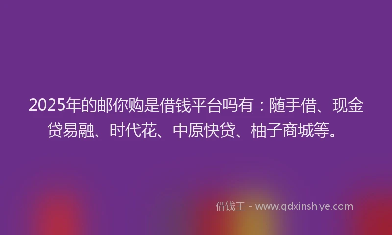 2025年的邮你购是借钱平台吗有：随手借、现金贷易融、时代花、中原快贷、柚子商城等。
