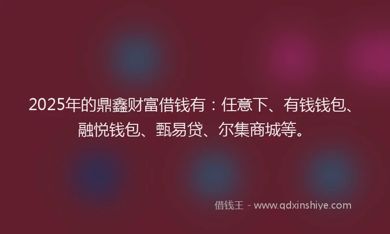 2025年的鼎鑫财富借钱有：任意下、有钱钱包、融悦钱包、甄易贷、尔集商城等。