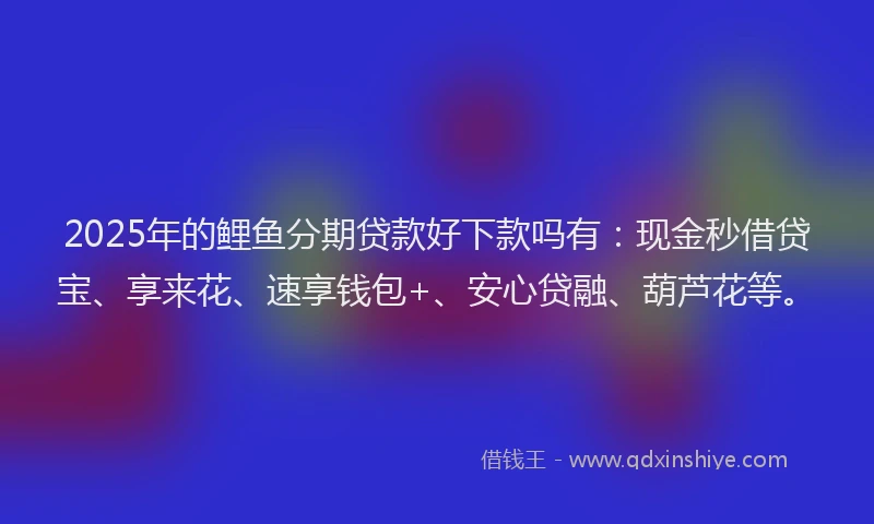 2025年的鲤鱼分期贷款好下款吗有：现金秒借贷宝、享来花、速享钱包+、安心贷融、葫芦花等。