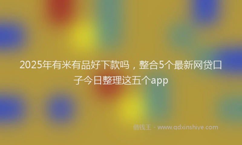 2025年有米有品好下款吗，整合5个最新网贷口子今日整理这五个app