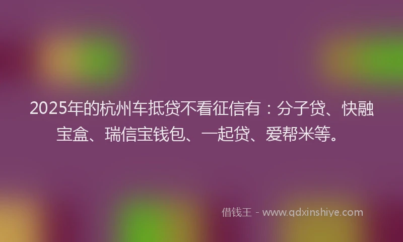 2025年的杭州车抵贷不看征信有：分子贷、快融宝盒、瑞信宝钱包、一起贷、爱帮米等。