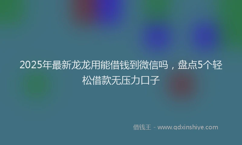 2025年最新龙龙用能借钱到微信吗，盘点5个轻松借款无压力口子