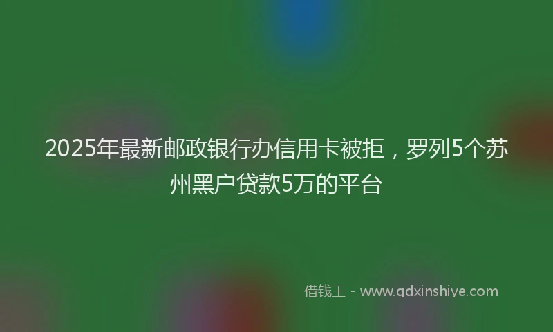 2025年最新邮政银行办信用卡被拒，罗列5个苏州黑户贷款5万的平台