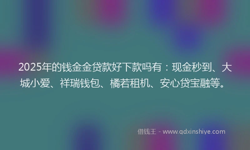 2025年的钱金金贷款好下款吗有：现金秒到、大城小爱、祥瑞钱包、橘若租机、安心贷宝融等。