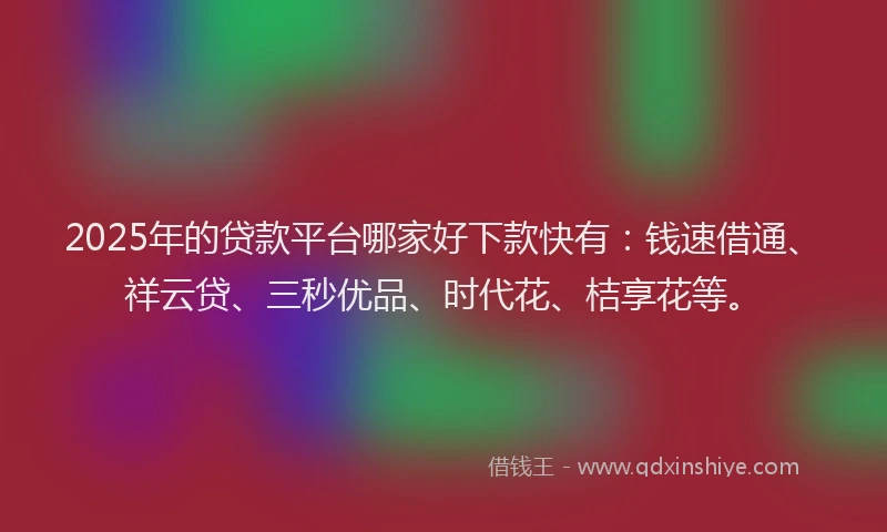 2025年的贷款平台哪家好下款快有：钱速借通、祥云贷、三秒优品、时代花、桔享花等。