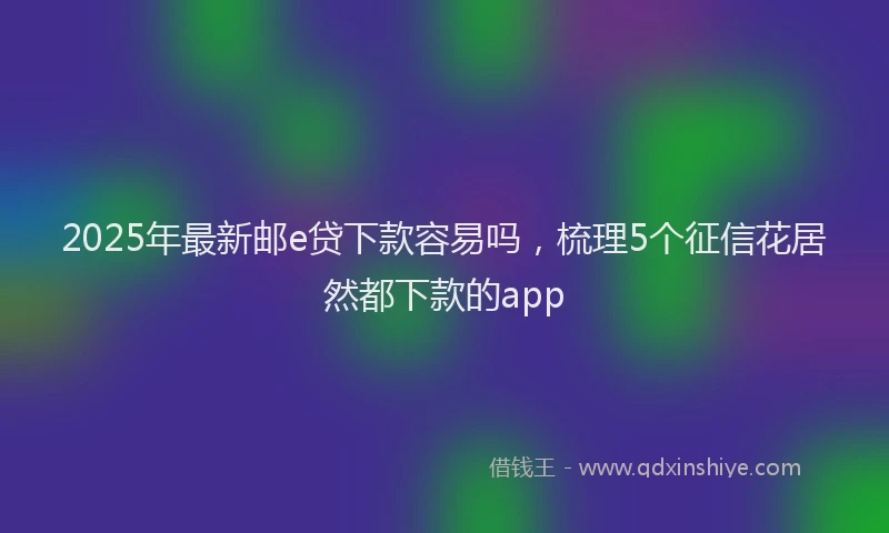 2025年最新邮e贷下款容易吗，梳理5个征信花居然都下款的app