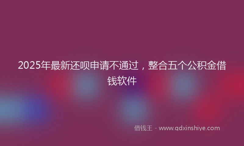 2025年最新还呗申请不通过，整合五个公积金借钱软件