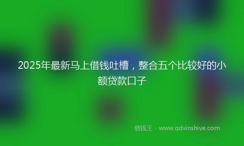 2025年最新马上借钱吐槽，整合五个比较好的小额贷款口子